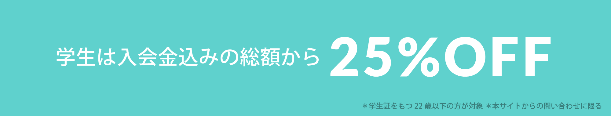 学生は入会金込みの総額から25%OFF ＊学生証をもつ22歳以下の方が対象 ＊本サイトからの問い合わせに限る